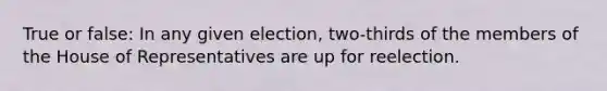 True or false: In any given election, two-thirds of the members of the House of Representatives are up for reelection.