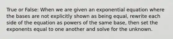 True or False: When we are given an exponential equation where the bases are not explicitly shown as being equal, rewrite each side of the equation as powers of the same base, then set the exponents equal to one another and solve for the unknown.