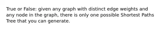 True or False: given any graph with distinct edge weights and any node in the graph, there is only one possible Shortest Paths Tree that you can generate.