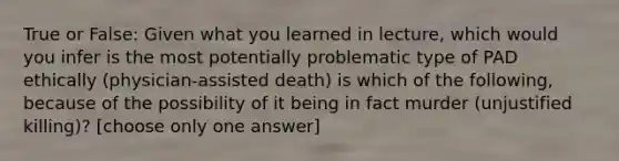 True or False: Given what you learned in lecture, which would you infer is the most potentially problematic type of PAD ethically (physician-assisted death) is which of the following, because of the possibility of it being in fact murder (unjustified killing)? [choose only one answer]