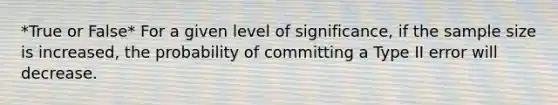 *True or False* For a given level of significance, if the sample size is increased, the probability of committing a Type II error will decrease.