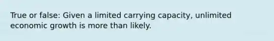 True or false: Given a limited carrying capacity, unlimited economic growth is more than likely.