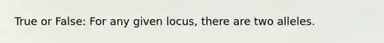 True or False: For any given locus, there are two alleles.