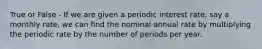 True or False - If we are given a periodic interest rate, say a monthly rate, we can find the nominal annual rate by multiplying the periodic rate by the number of periods per year.