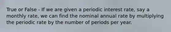 True or False - If we are given a periodic interest rate, say a monthly rate, we can find the nominal annual rate by multiplying the periodic rate by the number of periods per year.