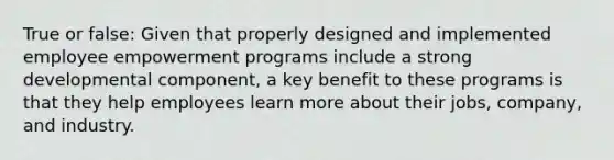 True or false: Given that properly designed and implemented employee empowerment programs include a strong developmental component, a key benefit to these programs is that they help employees learn more about their jobs, company, and industry.