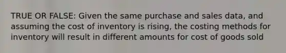 TRUE OR FALSE: Given the same purchase and sales​ data, and assuming the cost of inventory is​ rising, the costing methods for inventory will result in different amounts for cost of goods sold