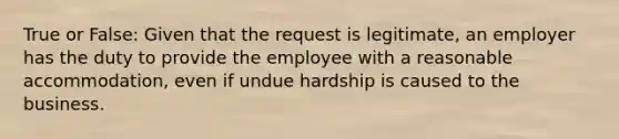 True or False: Given that the request is legitimate, an employer has the duty to provide the employee with a reasonable accommodation, even if undue hardship is caused to the business.