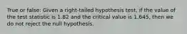 True or false: Given a right-tailed hypothesis test, if the value of the test statistic is 1.82 and the critical value is 1.645, then we do not reject the null hypothesis.