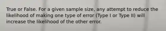 True or False. For a given sample size, any attempt to reduce the likelihood of making one type of error (Type I or Type II) will increase the likelihood of the other error.