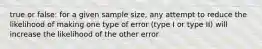 true or false: for a given sample size, any attempt to reduce the likelihood of making one type of error (type I or type II) will increase the likelihood of the other error