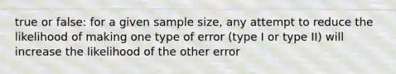 true or false: for a given sample size, any attempt to reduce the likelihood of making one type of error (type I or type II) will increase the likelihood of the other error