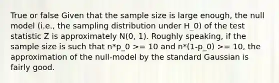 True or false Given that the sample size is large enough, the null model (i.e., the sampling distribution under H_0) of the test statistic Z is approximately N(0, 1). Roughly speaking, if the sample size is such that n*p_0 >= 10 and n*(1-p_0) >= 10, the approximation of the null-model by the standard Gaussian is fairly good.