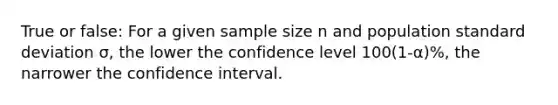 True or false: For a given sample size n and population standard deviation σ, the lower the confidence level 100(1-α)%, the narrower the confidence interval.