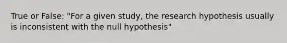 True or False: "For a given study, the research hypothesis usually is inconsistent with the null hypothesis"