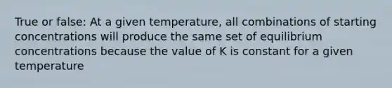 True or false: At a given temperature, all combinations of starting concentrations will produce the same set of equilibrium concentrations because the value of K is constant for a given temperature