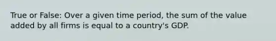 True or False: Over a given time period, the sum of the value added by all firms is equal to a country's GDP.