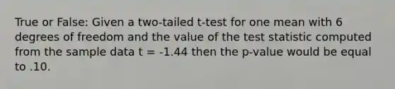 True or False: Given a two-tailed t-test for one mean with 6 degrees of freedom and the value of the test statistic computed from the sample data t = -1.44 then the p-value would be equal to .10.