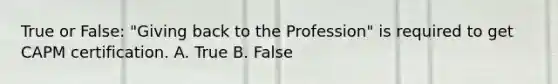 True or False: "Giving back to the Profession" is required to get CAPM certification. A. True B. False