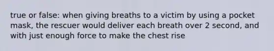 true or false: when giving breaths to a victim by using a pocket mask, the rescuer would deliver each breath over 2 second, and with just enough force to make the chest rise
