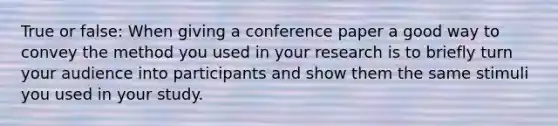 True or false: When giving a conference paper a good way to convey the method you used in your research is to briefly turn your audience into participants and show them the same stimuli you used in your study.