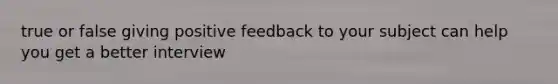 true or false giving positive feedback to your subject can help you get a better interview