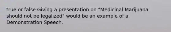 true or false Giving a presentation on "Medicinal Marijuana should not be legalized" would be an example of a Demonstration Speech.