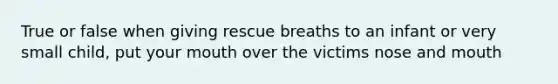 True or false when giving rescue breaths to an infant or very small child, put your mouth over the victims nose and mouth