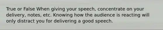 True or False When giving your speech, concentrate on your delivery, notes, etc. Knowing how the audience is reacting will only distract you for delivering a good speech.