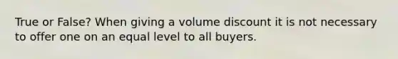 True or False? When giving a volume discount it is not necessary to offer one on an equal level to all buyers.