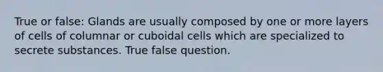 True or false: Glands are usually composed by one or more layers of cells of columnar or cuboidal cells which are specialized to secrete substances. True false question.