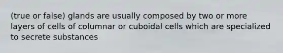 (true or false) glands are usually composed by two or more layers of cells of columnar or cuboidal cells which are specialized to secrete substances