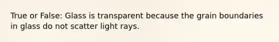 True or False: Glass is transparent because the grain boundaries in glass do not scatter light rays.