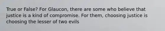 True or False? For Glaucon, there are some who believe that justice is a kind of compromise. For them, choosing justice is choosing the lesser of two evils