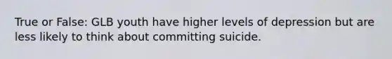 True or False: GLB youth have higher levels of depression but are less likely to think about committing suicide.