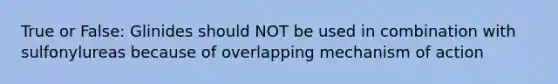 True or False: Glinides should NOT be used in combination with sulfonylureas because of overlapping mechanism of action