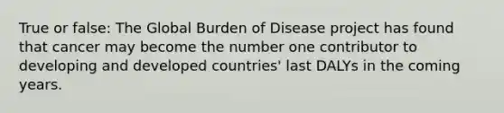 True or false: The Global Burden of Disease project has found that cancer may become the number one contributor to developing and developed countries' last DALYs in the coming years.