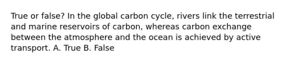 True or false? In the global carbon cycle, rivers link the terrestrial and marine reservoirs of carbon, whereas carbon exchange between the atmosphere and the ocean is achieved by active transport. A. True B. False