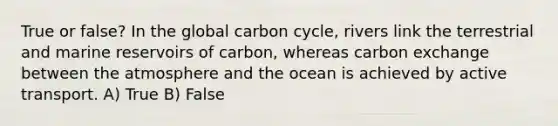 True or false? In the global carbon cycle, rivers link the terrestrial and marine reservoirs of carbon, whereas carbon exchange between the atmosphere and the ocean is achieved by active transport. A) True B) False