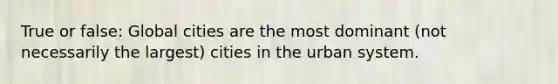 True or false: Global cities are the most dominant (not necessarily the largest) cities in the urban system.