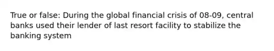 True or false: During the global financial crisis of 08-09, central banks used their lender of last resort facility to stabilize the banking system