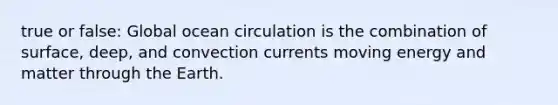 true or false: Global ocean circulation is the combination of surface, deep, and convection currents moving energy and matter through the Earth.