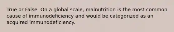 True or False. On a global scale, malnutrition is the most common cause of immunodeficiency and would be categorized as an acquired immunodeficiency.