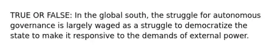 TRUE OR FALSE: In the global south, the struggle for autonomous governance is largely waged as a struggle to democratize the state to make it responsive to the demands of external power.