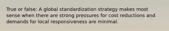 True or false: A global standardization strategy makes most sense when there are strong pressures for cost reductions and demands for local responsiveness are minimal.