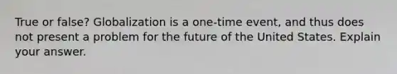 True or false? Globalization is a one-time event, and thus does not present a problem for the future of the United States. Explain your answer.