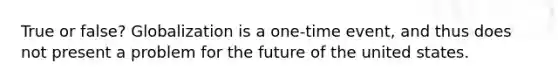 True or false? Globalization is a one-time event, and thus does not present a problem for the future of the united states.