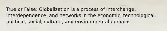 True or False: Globalization is a process of interchange, interdependence, and networks in the economic, technological, political, social, cultural, and environmental domains