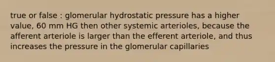 true or false : glomerular hydrostatic pressure has a higher value, 60 mm HG then other systemic arterioles, because the afferent arteriole is larger than the efferent arteriole, and thus increases the pressure in the glomerular capillaries