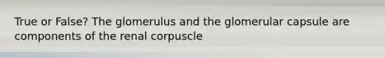 True or False? The glomerulus and the glomerular capsule are components of the renal corpuscle